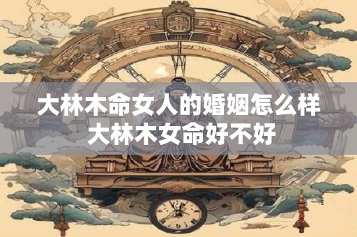 大林木命女人的婚姻怎么样 大林木女命好不好