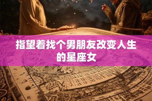 指望着找个男朋友改变人生的星座女