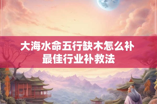 大海水命五行缺木怎么补 最佳行业补救法