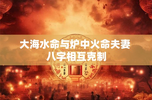 大海水命与炉中火命夫妻 八字相互克制