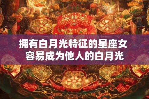 拥有白月光特征的星座女 容易成为他人的白月光