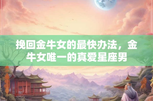挽回金牛女的最快办法，金牛女唯一的真爱星座男