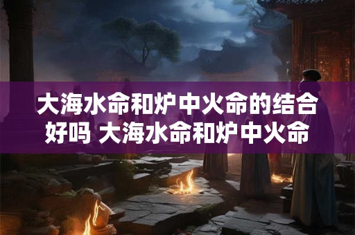 大海水命和炉中火命的结合好吗 大海水命和炉中火命相配吗