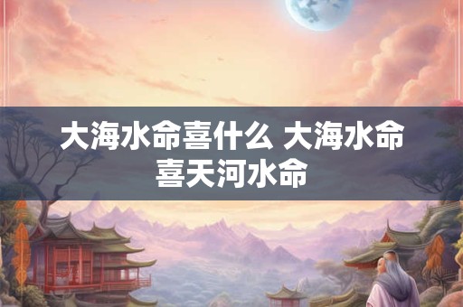 大海水命喜什么 大海水命喜天河水命