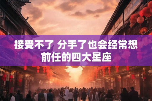 接受不了 分手了也会经常想前任的四大星座