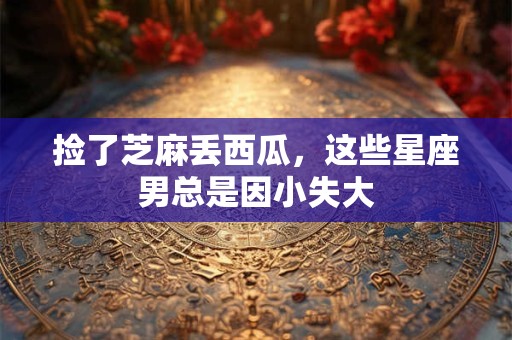 捡了芝麻丢西瓜，这些星座男总是因小失大