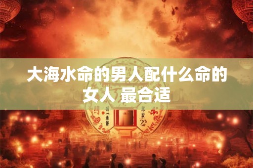 大海水命的男人配什么命的女人 最合适