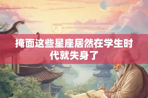 掩面这些星座居然在学生时代就失身了