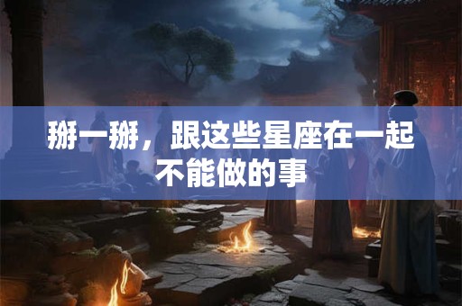 掰一掰，跟这些星座在一起不能做的事