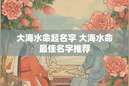 大海水命起名字 大海水命最佳名字推荐