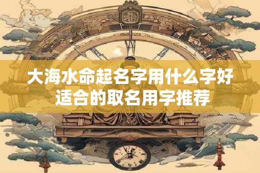 大海水命起名字用什么字好 适合的取名用字推荐
