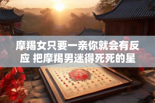 摩羯女只要一亲你就会有反应 把摩羯男迷得死死的星座女
