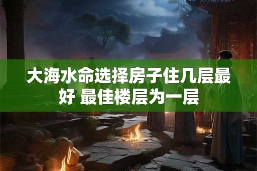 大海水命选择房子住几层最好 最佳楼层为一层