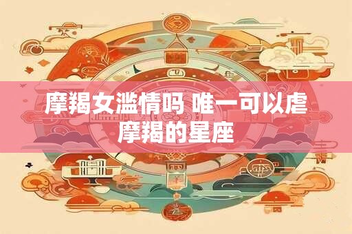 摩羯女滥情吗 唯一可以虐摩羯的星座