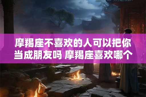 摩羯座不喜欢的人可以把你当成朋友吗 摩羯座喜欢哪个星座