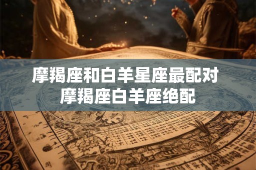摩羯座和白羊星座最配对 摩羯座白羊座绝配
