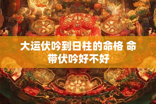 大运伏吟到日柱的命格 命带伏吟好不好