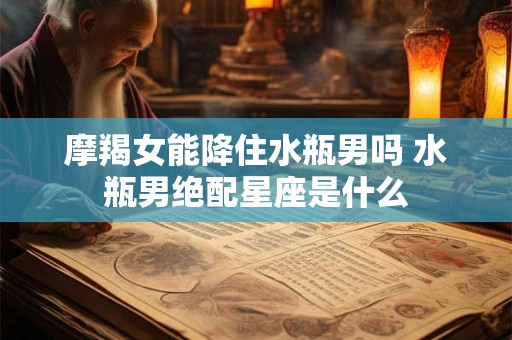 摩羯女能降住水瓶男吗 水瓶男绝配星座是什么