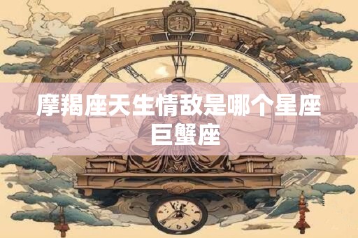 摩羯座天生情敌是哪个星座  巨蟹座