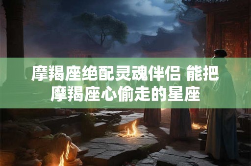 摩羯座绝配灵魂伴侣 能把摩羯座心偷走的星座