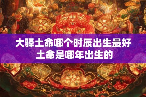 大驿土命哪个时辰出生最好 土命是哪年出生的
