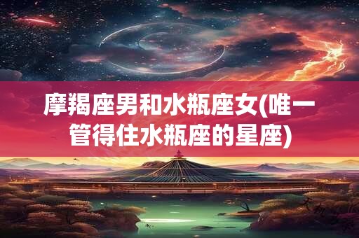摩羯座男和水瓶座女(唯一管得住水瓶座的星座)