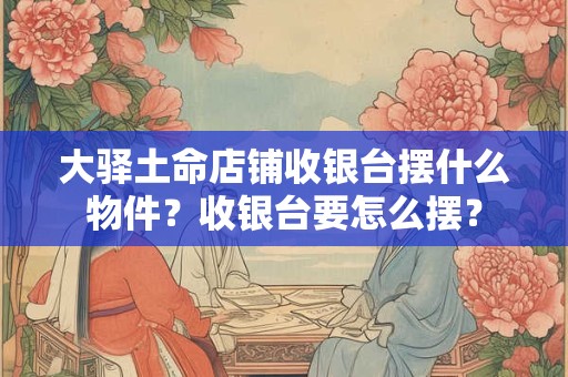 大驿土命店铺收银台摆什么物件？收银台要怎么摆？
