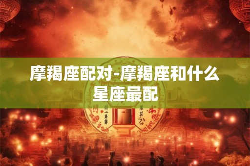 摩羯座配对-摩羯座和什么星座最配