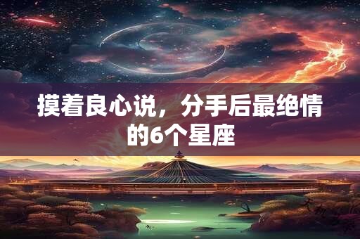 摸着良心说，分手后最绝情的6个星座