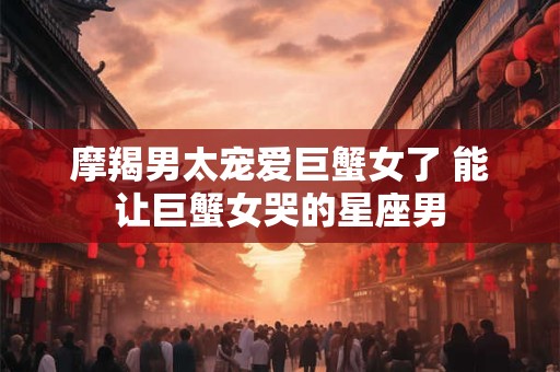 摩羯男太宠爱巨蟹女了 能让巨蟹女哭的星座男