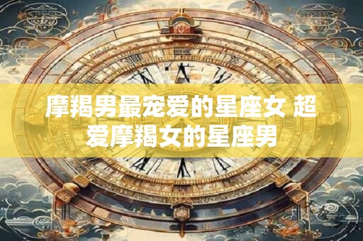 详细阅读:摩羯男最宠爱的星座女 超爱摩羯女的星座男 摩羯男最宠爱的星座女 超爱摩羯女的星座男