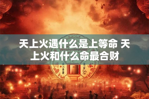 天上火遇什么是上等命 天上火和什么命最合财