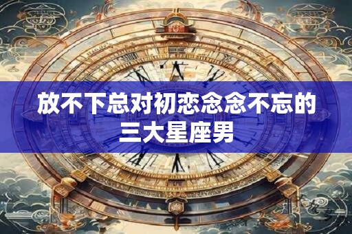 放不下总对初恋念念不忘的三大星座男