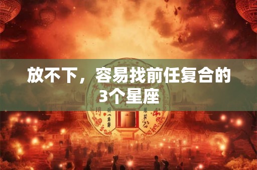 放不下，容易找前任复合的3个星座