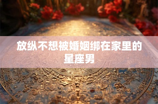 详细阅读:放纵不想被婚姻绑在家里的星座男 放纵不想被婚姻绑在家里的星座男
