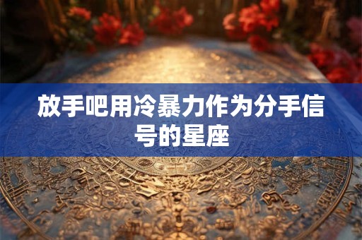 放手吧用冷暴力作为分手信号的星座