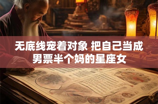 无底线宠着对象 把自己当成男票半个妈的星座女