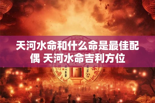 天河水命和什么命是最佳配偶 天河水命吉利方位