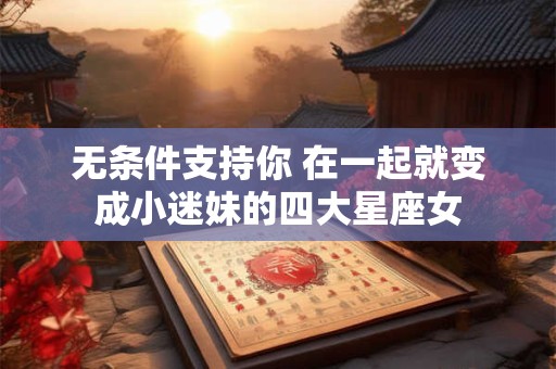 无条件支持你 在一起就变成小迷妹的四大星座女