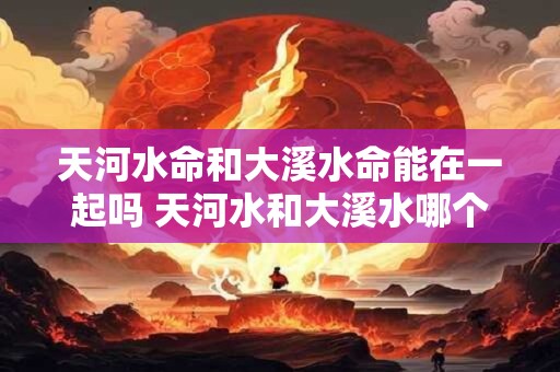 天河水命和大溪水命能在一起吗 天河水和大溪水哪个水好