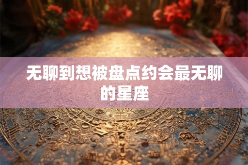无聊到想被盘点约会最无聊的星座