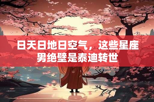 日天日地日空气，这些星座男绝壁是泰迪转世