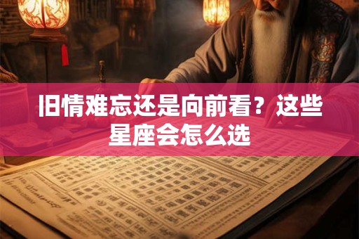 旧情难忘还是向前看？这些星座会怎么选