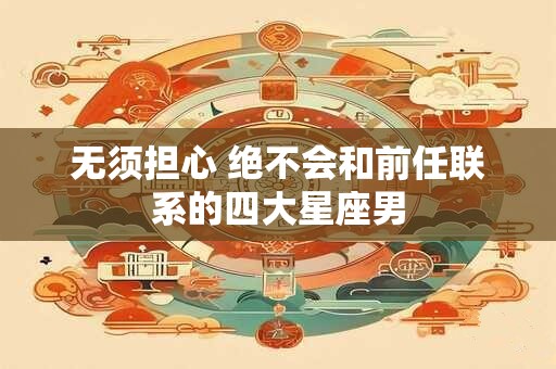 无须担心 绝不会和前任联系的四大星座男