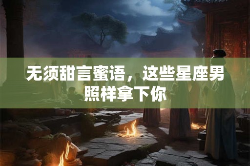 无须甜言蜜语，这些星座男照样拿下你