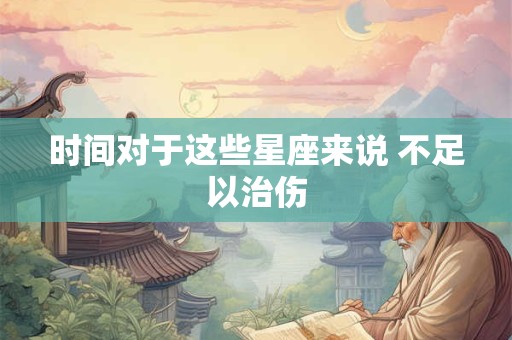 时间对于这些星座来说 不足以治伤
