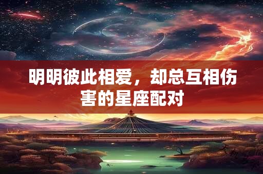 明明彼此相爱，却总互相伤害的星座配对