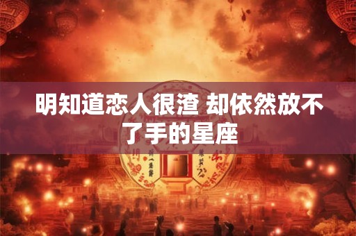 明知道恋人很渣 却依然放不了手的星座