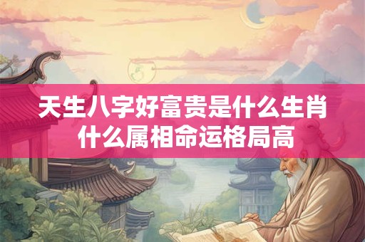 天生八字好富贵是什么生肖 什么属相命运格局高