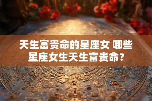 天生富贵命的星座女 哪些星座女生天生富贵命？